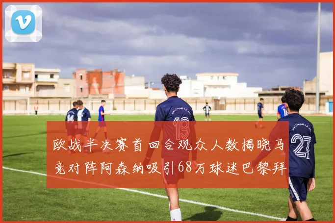 欧战半决赛首回合观众人数揭晓马竞对阵阿森纳吸引68万球迷巴黎拜仁紧随其后