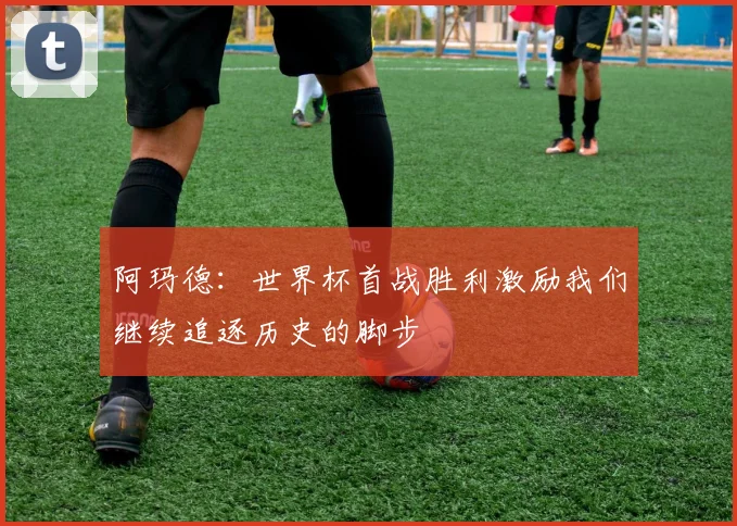 阿玛德：世界杯首战胜利激励我们继续追逐历史的脚步