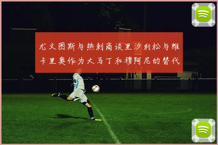 尤文图斯与热刺商谈里沙利松与维卡里奥作为大马丁和穆阿尼的替代人选