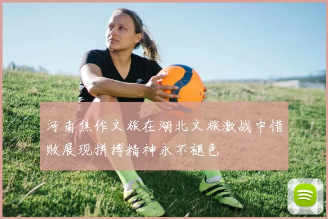 河南焦作文旅在湖北文旅激战中惜败展现拼搏精神永不褪色