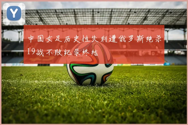 中国女足历史性失利遭俄罗斯绝杀19战不败纪录终结
