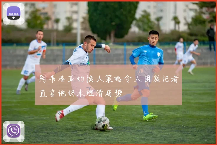 阿韦洛亚的换人策略令人困惑记者直言他仍未理清局势