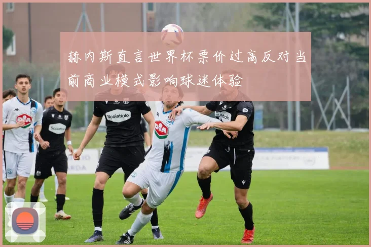 赫内斯直言世界杯票价过高反对当前商业模式影响球迷体验