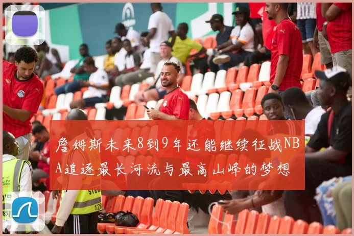 詹姆斯未来8到9年还能继续征战NBA追逐最长河流与最高山峰的梦想