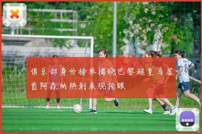 俱乐部身价榜单揭晓巴黎超皇马居首阿森纳热刺表现抢眼