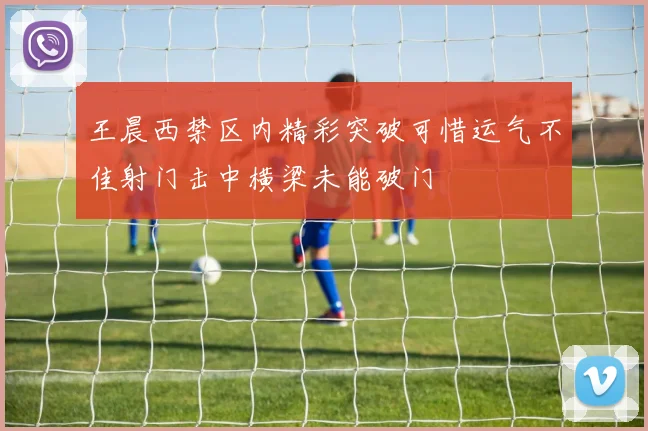 王晨西禁区内精彩突破可惜运气不佳射门击中横梁未能破门