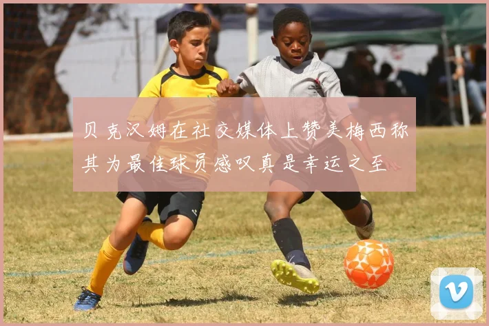贝克汉姆在社交媒体上赞美梅西称其为最佳球员感叹真是幸运之至