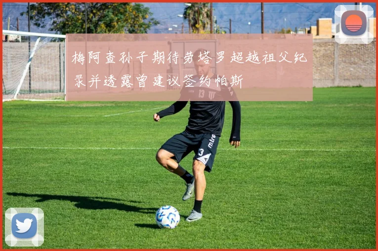 梅阿查孙子期待劳塔罗超越祖父纪录并透露曾建议签约帕斯