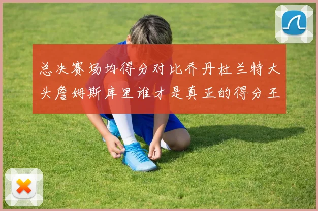 总决赛场均得分对比乔丹杜兰特大头詹姆斯库里谁才是真正的得分王