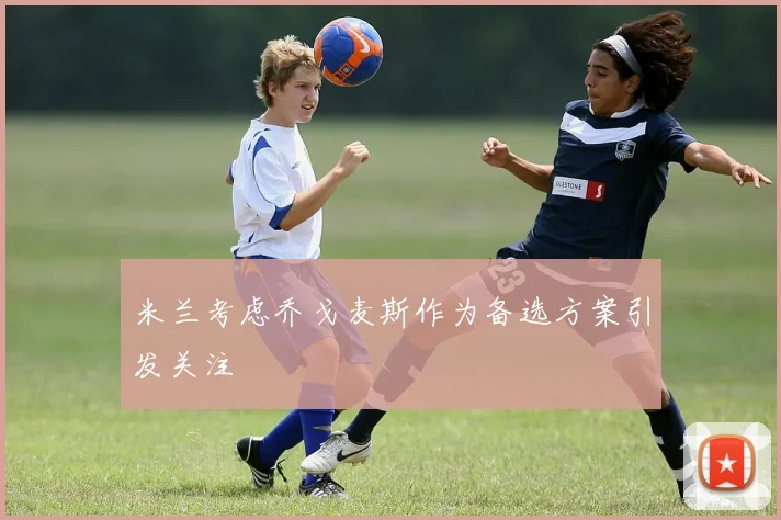 米兰考虑乔戈麦斯作为备选方案引发关注