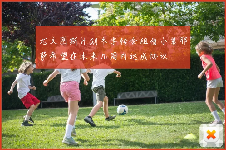 尤文图斯计划冬季转会租借小基耶萨希望在未来几周内达成协议