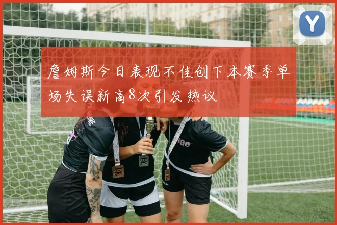 詹姆斯今日表现不佳创下本赛季单场失误新高8次引发热议