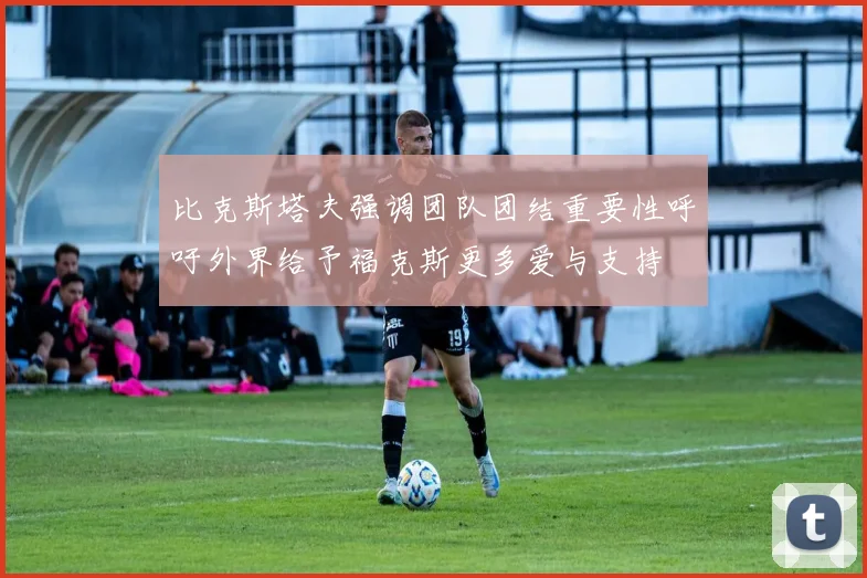 比克斯塔夫强调团队团结重要性呼吁外界给予福克斯更多爱与支持