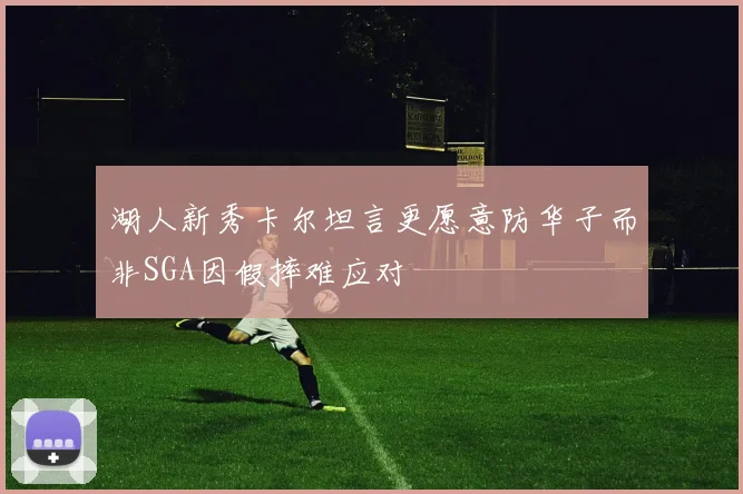 湖人新秀卡尔坦言更愿意防华子而非SGA因假摔难应对