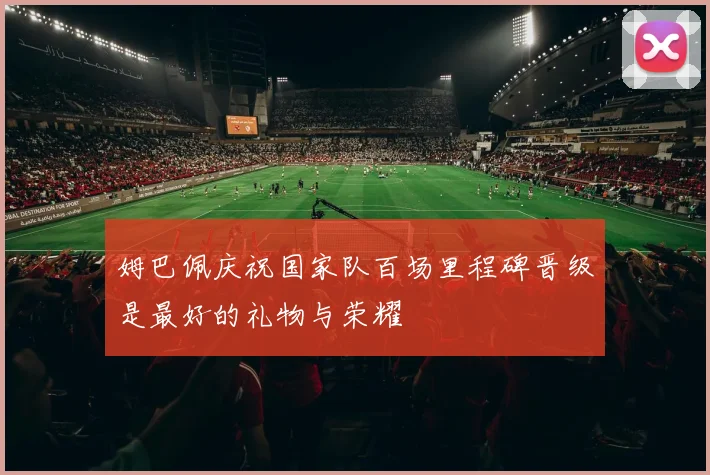 姆巴佩庆祝国家队百场里程碑晋级是最好的礼物与荣耀