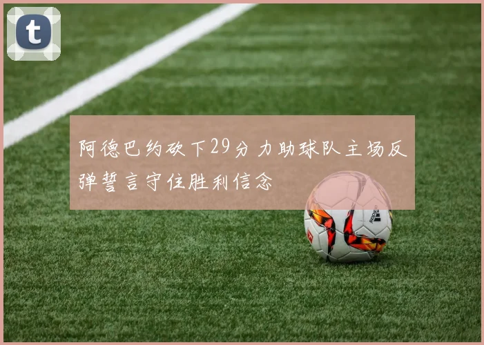 阿德巴约砍下29分力助球队主场反弹誓言守住胜利信念