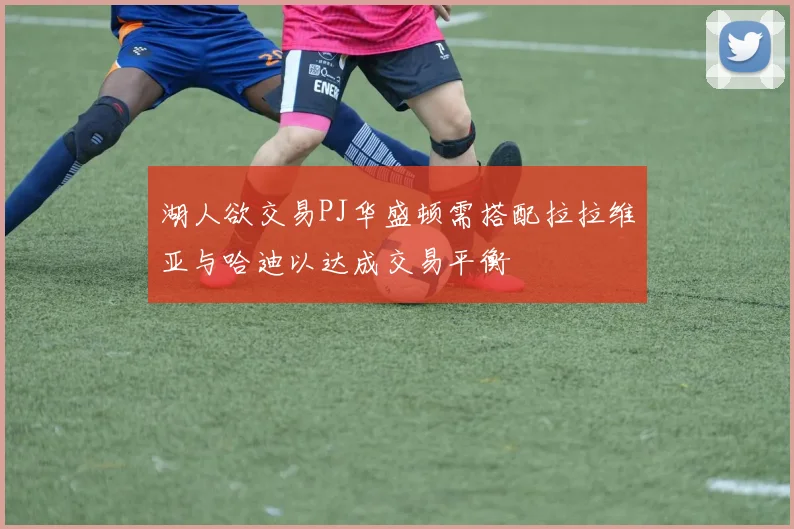 湖人欲交易PJ华盛顿需搭配拉拉维亚与哈迪以达成交易平衡