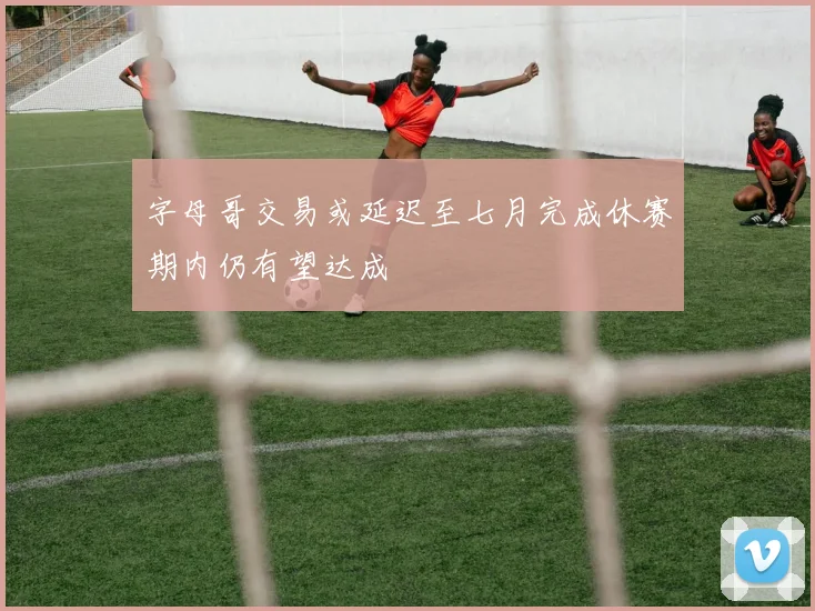 字母哥交易或延迟至七月完成休赛期内仍有望达成