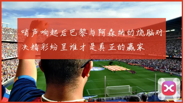 哨声响起后巴黎与阿森纳的烧脑对决精彩纷呈谁才是真正的赢家