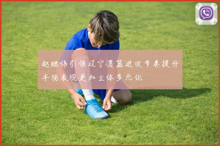 赵继伟引领辽宁男篮进攻节奏提升半场表现更加立体多元化