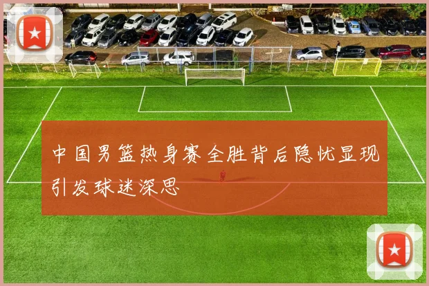 中国男篮热身赛全胜背后隐忧显现引发球迷深思