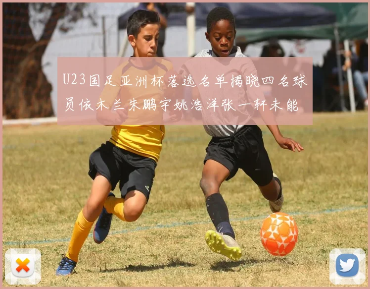 U23国足亚洲杯落选名单揭晓四名球员依木兰朱鹏宇姚浩洋张一轩未能入选