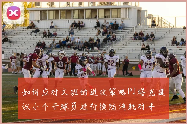 如何应对文班的进攻策略PJ塔克建议小个子球员进行换防消耗对手