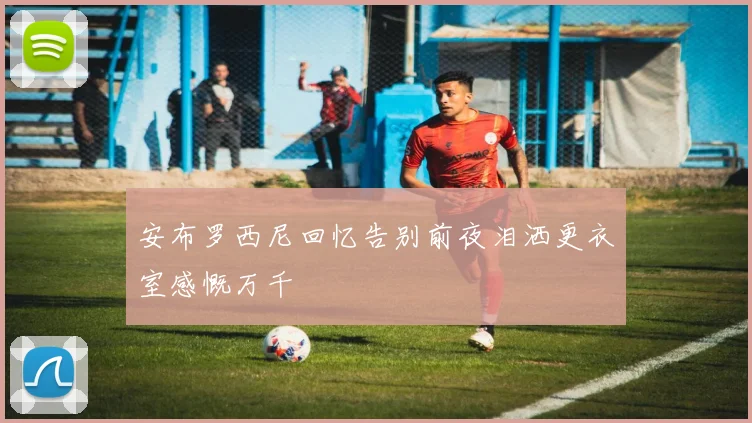 安布罗西尼回忆告别前夜泪洒更衣室感慨万千