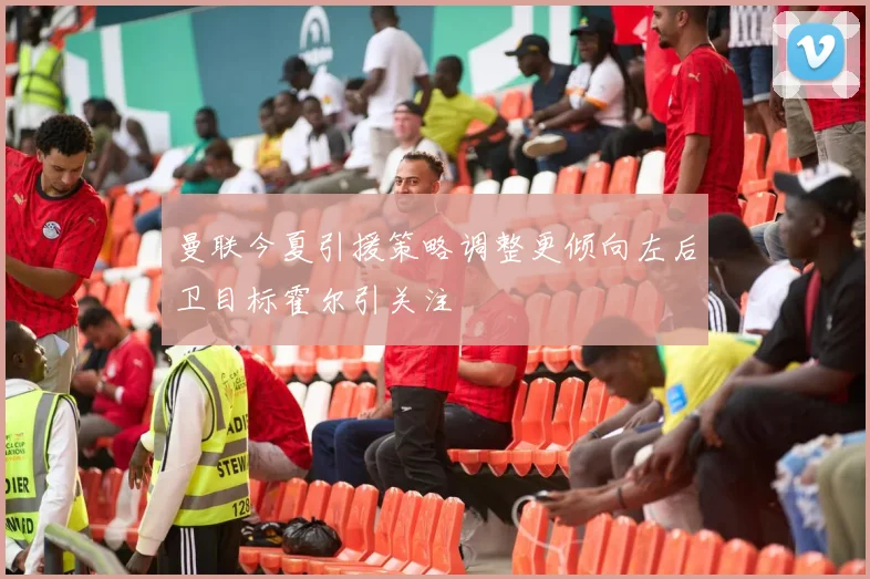 曼联今夏引援策略调整更倾向左后卫目标霍尔引关注