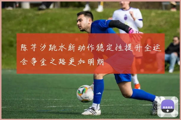 陈芋汐跳水新动作稳定性提升全运会争金之路更加明朗