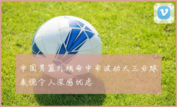 中国男篮外线命中率波动大三分球表现令人深感忧虑