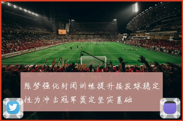 陈梦强化封闭训练提升接发球稳定性为冲击冠军奠定坚实基础