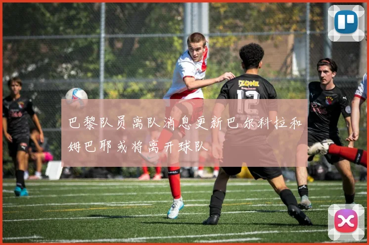 巴黎队员离队消息更新巴尔科拉和姆巴耶或将离开球队